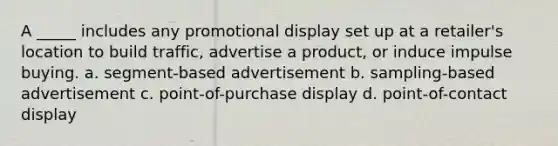 A _____ includes any promotional display set up at a retailer's location to build traffic, advertise a product, or induce impulse buying. a. segment-based advertisement b. sampling-based advertisement c. point-of-purchase display d. point-of-contact display