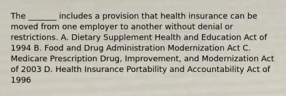 The _______ includes a provision that health insurance can be moved from one employer to another without denial or restrictions. A. Dietary Supplement Health and Education Act of 1994 B. Food and Drug Administration Modernization Act C. Medicare Prescription Drug, Improvement, and Modernization Act of 2003 D. Health Insurance Portability and Accountability Act of 1996