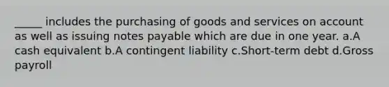 _____ includes the purchasing of goods and services on account as well as issuing notes payable which are due in one year. a.A cash equivalent b.A contingent liability c.Short-term debt d.Gross payroll