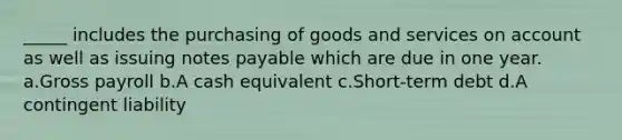 _____ includes the purchasing of goods and services on account as well as issuing notes payable which are due in one year. a.Gross payroll b.A cash equivalent c.Short-term debt d.A contingent liability