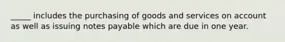 _____ includes the purchasing of goods and services on account as well as issuing notes payable which are due in one year.