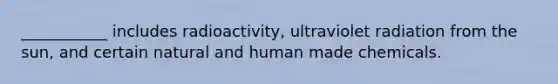 ___________ includes radioactivity, ultraviolet radiation from the sun, and certain natural and human made chemicals.