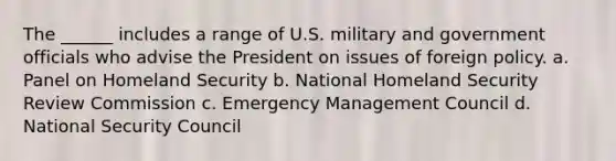 The ______ includes a range of U.S. military and government officials who advise the President on issues of foreign policy. a. Panel on Homeland Security b. National Homeland Security Review Commission c. Emergency Management Council d. National Security Council