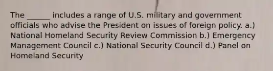 The ______ includes a range of U.S. military and government officials who advise the President on issues of foreign policy. a.) National Homeland Security Review Commission b.) Emergency Management Council c.) National Security Council d.) Panel on Homeland Security