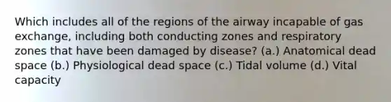 Which includes all of the regions of the airway incapable of gas exchange, including both conducting zones and respiratory zones that have been damaged by disease? (a.) Anatomical dead space (b.) Physiological dead space (c.) Tidal volume (d.) Vital capacity