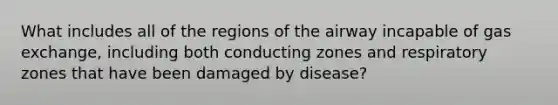 What includes all of the regions of the airway incapable of gas exchange, including both conducting zones and respiratory zones that have been damaged by disease?