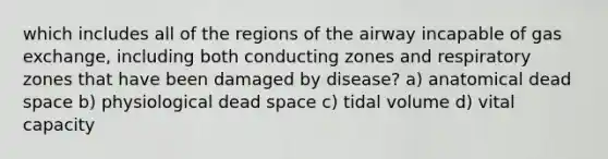 which includes all of the regions of the airway incapable of gas exchange, including both conducting zones and respiratory zones that have been damaged by disease? a) anatomical dead space b) physiological dead space c) tidal volume d) vital capacity