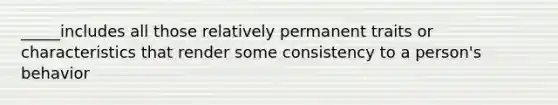 _____includes all those relatively permanent traits or characteristics that render some consistency to a person's behavior