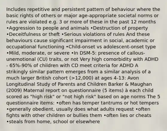 Includes repetitive and persistent pattern of behaviour where the basic rights of others or major age-appropriate societal norms or rules are violated e.g. 3 or more of these in the past 12 months •Aggression to people and animals •Destruction of property •Deceitfulness or theft •Serious violations of rules And these behaviours cause significant impairment in social, academic or occupational functioning •Child-onset vs adolescent-onset type •Mild, moderate, or severe •In DSM-5: presence of callous-unemotional (CU) traits, or not Very high comorbidity with ADHD - 65%-90% of children with CD meet criteria for ADHD A strikingly similar pattern emerges from a similar analysis of a much larger British cohort (>12,000) at ages 4-13: Avon Longitudinal Study of Parents and Children Barker & Maughan (2009) Maternal report on questionnaire (5 items) à each child scored as "high risk" or "not high risk" based on age norms The 5 questionnaire items: •often has temper tantrums or hot tempers •generally obedient, usually does what adults request •often fights with other children or bullies them •often lies or cheats •steals from home, school or elsewhere