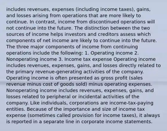 includes revenues, expenses (including income taxes), gains, and losses arising from operations that are more likely to continue. In contrast, income from discontinued operations will not continue into the future. The distinction between the two sources of income helps investors and creditors assess which components of net income are likely to continue into the future. The three major components of income from continuing operations include the following: 1. Operating income 2. Nonoperating income 3. Income tax expense Operating income includes revenues, expenses, gains, and losses directly related to the primary revenue-generating activities of the company. Operating income is often presented as gross profit (sales revenue minus cost of goods sold) minus operating expenses. Nonoperating income includes revenues, expenses, gains, and losses related to peripheral or incidental activities of the company. Like individuals, corporations are income-tax-paying entities. Because of the importance and size of income tax expense (sometimes called provision for income taxes), it always is reported in a separate line in corporate income statements.