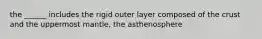 the ______ includes the rigid outer layer composed of the crust and the uppermost mantle, the asthenosphere