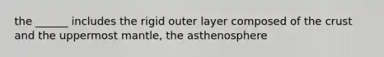 the ______ includes the rigid outer layer composed of the crust and the uppermost mantle, the asthenosphere