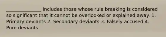 _______________ includes those whose rule breaking is considered so significant that it cannot be overlooked or explained away. 1. Primary deviants 2. Secondary deviants 3. Falsely accused 4. Pure deviants