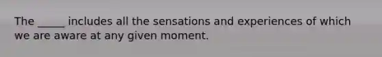 The _____ includes all the sensations and experiences of which we are aware at any given moment.