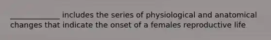 _____________ includes the series of physiological and anatomical changes that indicate the onset of a females reproductive life