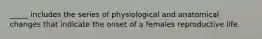 _____ includes the series of physiological and anatomical changes that indicate the onset of a females reproductive life.