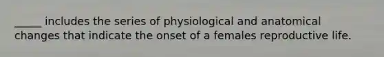 _____ includes the series of physiological and anatomical changes that indicate the onset of a females reproductive life.