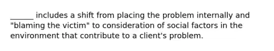 ______ includes a shift from placing the problem internally and "blaming the victim" to consideration of social factors in the environment that contribute to a client's problem.