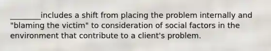 ________includes a shift from placing the problem internally and "blaming the victim" to consideration of social factors in the environment that contribute to a client's problem.