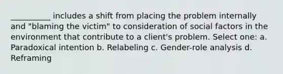 __________ includes a shift from placing the problem internally and "blaming the victim" to consideration of social factors in the environment that contribute to a client's problem. Select one: a. ​Paradoxical intention b. ​Relabeling c. ​Gender-role analysis d. ​Reframing