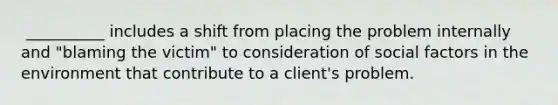 ​ __________ includes a shift from placing the problem internally and "blaming the victim" to consideration of social factors in the environment that contribute to a client's problem.