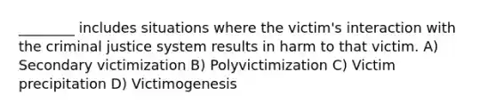 ________ includes situations where the victim's interaction with the criminal justice system results in harm to that victim. A) Secondary victimization B) Polyvictimization C) Victim precipitation D) Victimogenesis