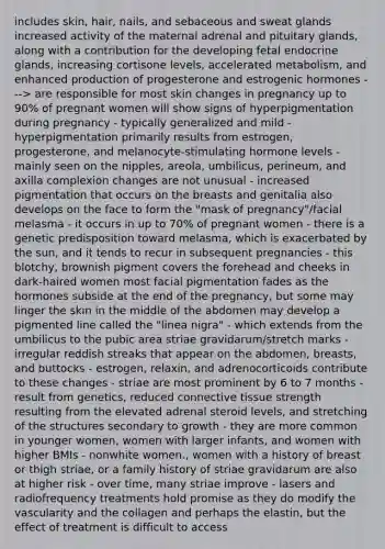 includes skin, hair, nails, and sebaceous and sweat glands increased activity of the maternal adrenal and pituitary glands, along with a contribution for the developing fetal endocrine glands, increasing cortisone levels, accelerated metabolism, and enhanced production of progesterone and estrogenic hormones ---> are responsible for most skin changes in pregnancy up to 90% of pregnant women will show signs of hyperpigmentation during pregnancy - typically generalized and mild - hyperpigmentation primarily results from estrogen, progesterone, and melanocyte-stimulating hormone levels - mainly seen on the nipples, areola, umbilicus, perineum, and axilla complexion changes are not unusual - increased pigmentation that occurs on the breasts and genitalia also develops on the face to form the "mask of pregnancy"/facial melasma - it occurs in up to 70% of pregnant women - there is a genetic predisposition toward melasma, which is exacerbated by the sun, and it tends to recur in subsequent pregnancies - this blotchy, brownish pigment covers the forehead and cheeks in dark-haired women most facial pigmentation fades as the hormones subside at the end of the pregnancy, but some may linger the skin in the middle of the abdomen may develop a pigmented line called the "linea nigra" - which extends from the umbilicus to the pubic area striae gravidarum/stretch marks - irregular reddish streaks that appear on the abdomen, breasts, and buttocks - estrogen, relaxin, and adrenocorticoids contribute to these changes - striae are most prominent by 6 to 7 months - result from genetics, reduced connective tissue strength resulting from the elevated adrenal steroid levels, and stretching of the structures secondary to growth - they are more common in younger women, women with larger infants, and women with higher BMIs - nonwhite women., women with a history of breast or thigh striae, or a family history of striae gravidarum are also at higher risk - over time, many striae improve - lasers and radiofrequency treatments hold promise as they do modify the vascularity and the collagen and perhaps the elastin, but the effect of treatment is difficult to access