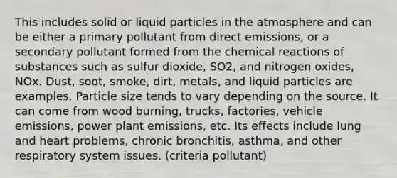 This includes solid or liquid particles in the atmosphere and can be either a primary pollutant from direct emissions, or a secondary pollutant formed from the <a href='https://www.questionai.com/knowledge/kc6NTom4Ep-chemical-reactions' class='anchor-knowledge'>chemical reactions</a> of substances such as sulfur dioxide, SO2, and nitrogen oxides, NOx. Dust, soot, smoke, dirt, metals, and liquid particles are examples. Particle size tends to vary depending on the source. It can come from wood burning, trucks, factories, vehicle emissions, power plant emissions, etc. Its effects include lung and heart problems, chronic bronchitis, asthma, and other respiratory system issues. (criteria pollutant)