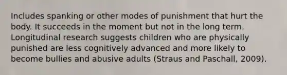 Includes spanking or other modes of punishment that hurt the body. It succeeds in the moment but not in the long term. Longitudinal research suggests children who are physically punished are less cognitively advanced and more likely to become bullies and abusive adults (Straus and Paschall, 2009).