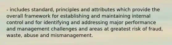 - includes standard, principles and attributes which provide the overall framework for establishing and maintaining internal control and for identifying and addressing major performance and management challenges and areas at greatest risk of fraud, waste, abuse and mismanagement.