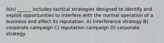 A(n) ______ includes tactical strategies designed to identify and exploit opportunities to interfere with the normal operation of a business and affect its reputation. A) interference strategy B) corporate campaign C) reputation campaign D) corporate strategy