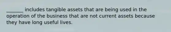 _______ includes tangible assets that are being used in the operation of the business that are not current assets because they have long useful lives.