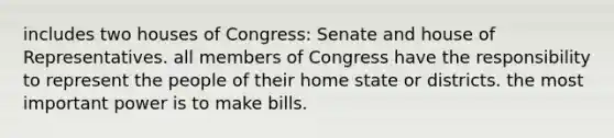 includes two houses of Congress: Senate and house of Representatives. all members of Congress have the responsibility to represent the people of their home state or districts. the most important power is to make bills.