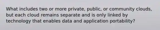 What includes two or more private, public, or community clouds, but each cloud remains separate and is only linked by technology that enables data and application portability?