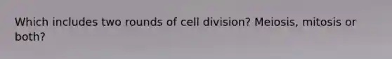 Which includes two rounds of cell division? Meiosis, mitosis or both?