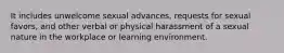 It includes unwelcome sexual advances, requests for sexual favors, and other verbal or physical harassment of a sexual nature in the workplace or learning environment.