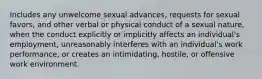 Includes any unwelcome sexual advances, requests for sexual favors, and other verbal or physical conduct of a sexual nature, when the conduct explicitly or implicitly affects an individual's employment, unreasonably interferes with an individual's work performance, or creates an intimidating, hostile, or offensive work environment.