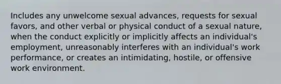 Includes any unwelcome sexual advances, requests for sexual favors, and other verbal or physical conduct of a sexual nature, when the conduct explicitly or implicitly affects an individual's employment, unreasonably interferes with an individual's work performance, or creates an intimidating, hostile, or offensive work environment.