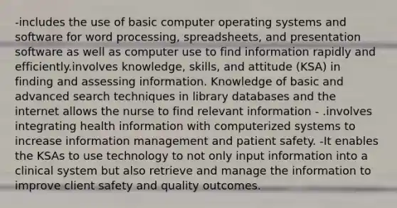 -includes the use of basic computer operating systems and software for word processing, spreadsheets, and presentation software as well as computer use to find information rapidly and efficiently.involves knowledge, skills, and attitude (KSA) in finding and assessing information. Knowledge of basic and advanced search techniques in library databases and the internet allows the nurse to find relevant information - .involves integrating health information with computerized systems to increase information management and patient safety. -It enables the KSAs to use technology to not only input information into a clinical system but also retrieve and manage the information to improve client safety and quality outcomes.​