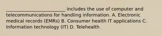 __________________________ includes the use of computer and telecommunications for handling information. A. Electronic medical records (EMRs) B. Consumer health IT applications C. Information technology (IT) D. Telehealth