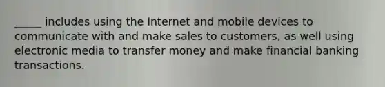 _____ includes using the Internet and mobile devices to communicate with and make sales to customers, as well using electronic media to transfer money and make financial banking transactions.