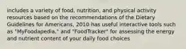 includes a variety of food, nutrition, and physical activity resources based on the recommendations of the Dietary Guidelines for Americans, 2010 has useful interactive tools such as "MyFoodapedia," and "FoodTracker" for assessing the energy and nutrient content of your daily food choices