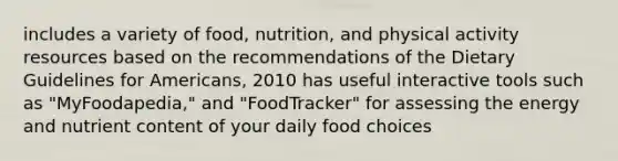 includes a variety of food, nutrition, and physical activity resources based on the recommendations of the Dietary Guidelines for Americans, 2010 has useful interactive tools such as "MyFoodapedia," and "FoodTracker" for assessing the energy and nutrient content of your daily food choices