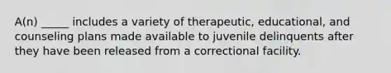 A(n) _____ includes a variety of therapeutic, educational, and counseling plans made available to juvenile delinquents after they have been released from a correctional facility.