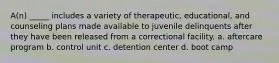 A(n) _____ includes a variety of therapeutic, educational, and counseling plans made available to juvenile delinquents after they have been released from a correctional facility. a. aftercare program b. control unit c. detention center d. boot camp