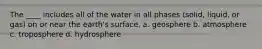 The ____ includes all of the water in all phases (solid, liquid, or gas) on or near the earth's surface. a. geosphere b. atmosphere c. troposphere d. hydrosphere