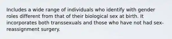 Includes a wide range of individuals who identify with gender roles different from that of their biological sex at birth. It incorporates both transsexuals and those who have not had sex-reassignment surgery.