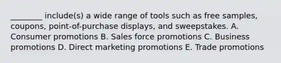 ​________ include(s) a wide range of tools such as free​ samples, coupons,​ point-of-purchase displays, and sweepstakes. A. Consumer promotions B. Sales force promotions C. Business promotions D. Direct marketing promotions E. Trade promotions