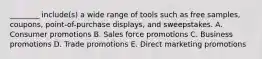 ​________ include(s) a wide range of tools such as free​ samples, coupons,​ point-of-purchase displays, and sweepstakes. A. Consumer promotions B. Sales force promotions C. Business promotions D. Trade promotions E. Direct marketing promotions