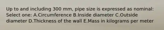 Up to and including 300 mm, pipe size is expressed as nominal: Select one: A.Circumference B.Inside diameter C.Outside diameter D.Thickness of the wall E.Mass in kilograms per meter